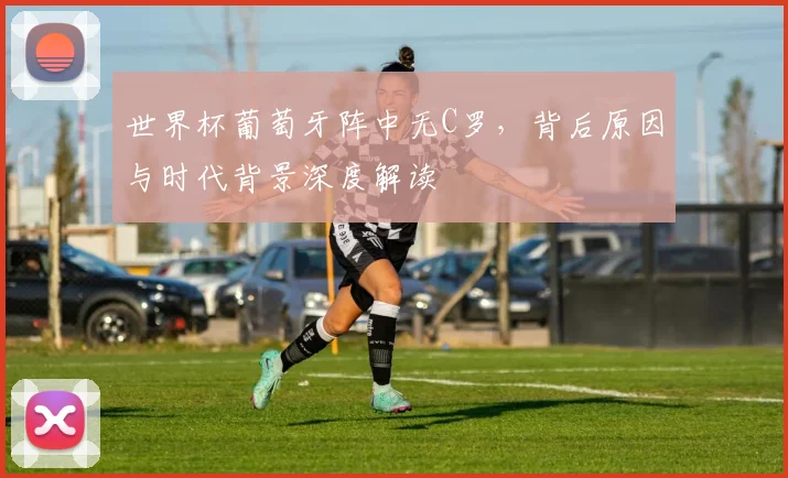 世界杯葡萄牙阵中无C罗,背后原因与时代背景深度解读