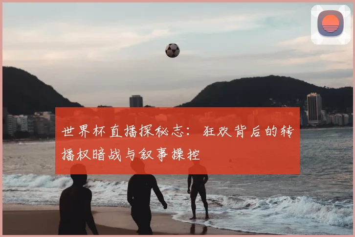世界杯直播探秘志：狂欢背后的转播权暗战与叙事操控
