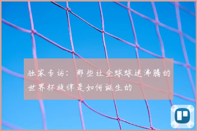 独家专访:那些让全球球迷沸腾的世界杯旋律是如何诞生的
