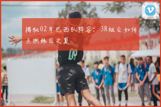 揭秘02年巴西队阵容：3R组合如何点燃韩日之夏