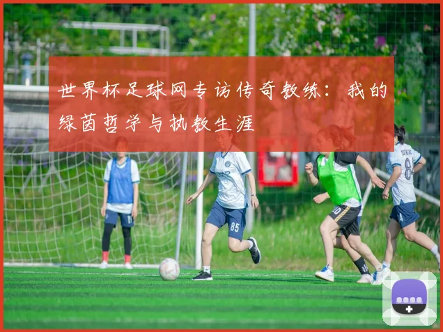 世界杯足球网专访传奇教练：我的绿茵哲学与执教生涯