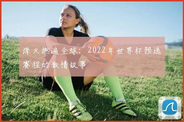 烽火燃遍全球：2022年世界杯预选赛程的激情故事