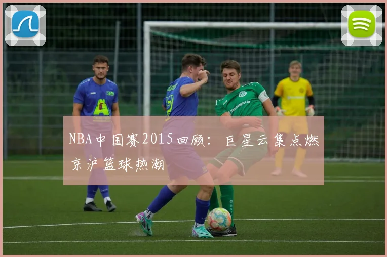 NBA中国赛2015回顾：巨星云集点燃京沪篮球热潮