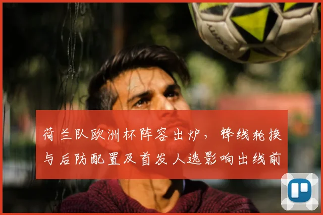 荷兰队欧洲杯阵容出炉,锋线轮换与后防配置及首发人选影响出线前景