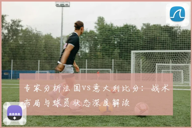 专家分析法国vs意大利比分：战术布局与球员状态深度解读