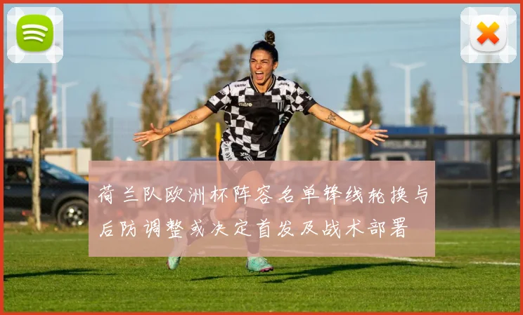 荷兰队欧洲杯阵容名单锋线轮换与后防调整或决定首发及战术部署