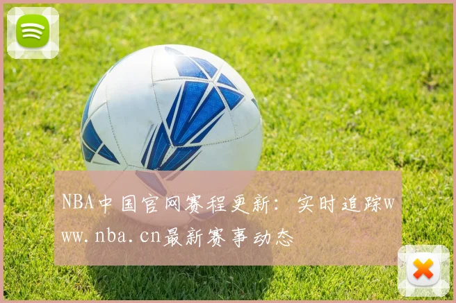 NBA中国官网赛程更新：实时追踪www.nba.cn最新赛事动态