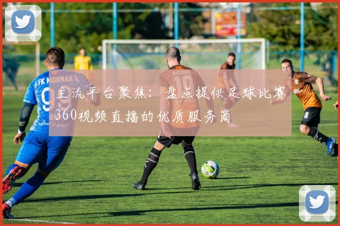 主流平台聚焦：盘点提供足球比赛360视频直播的优质服务商