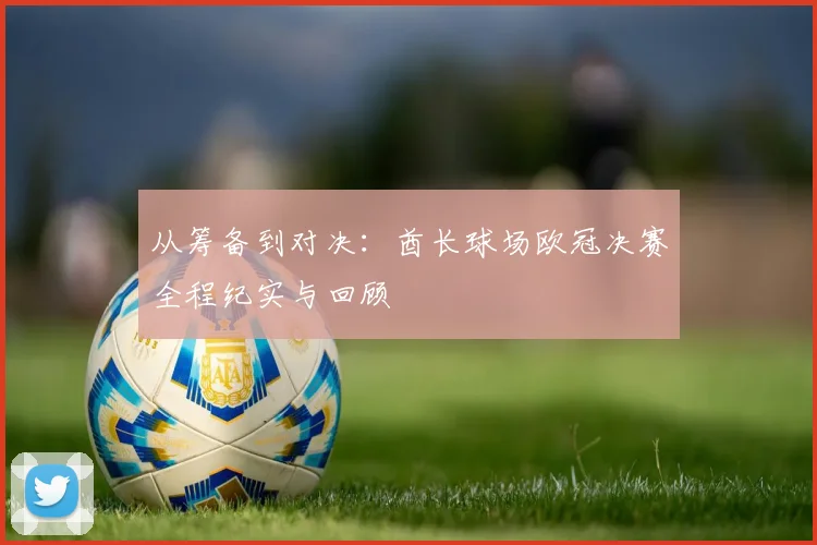 从筹备到对决：酋长球场欧冠决赛全程纪实与回顾
