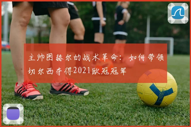 主帅图赫尔的战术革命：如何带领切尔西夺得2021欧冠冠军